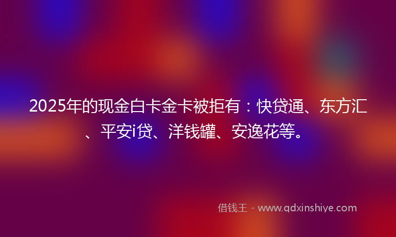 2025年的现金白卡金卡被拒有：快贷通、东方汇、平安i贷、洋钱罐、安逸花等。