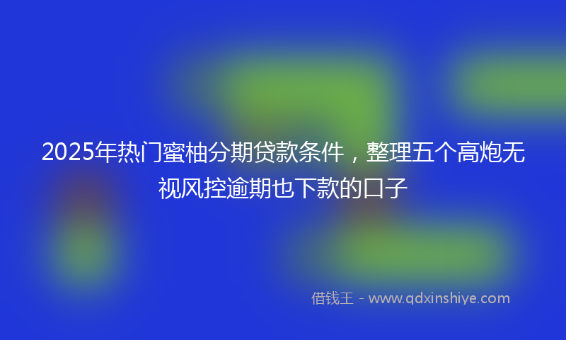 2025年热门蜜柚分期贷款条件，整理五个高炮无视风控逾期也下款的口子