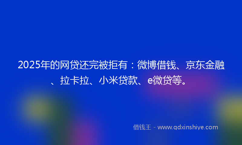2025年的网贷还完被拒有：微博借钱、京东金融、拉卡拉、小米贷款、e微贷等。