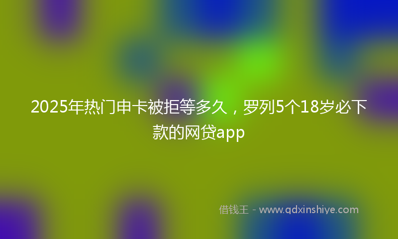 2025年热门申卡被拒等多久，罗列5个18岁必下款的网贷app