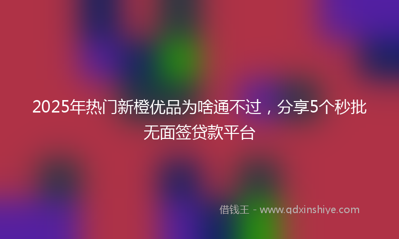 2025年热门新橙优品为啥通不过，分享5个秒批无面签贷款平台