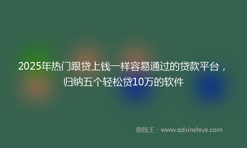 2025年热门跟贷上钱一样容易通过的贷款平台，归纳五个轻松贷10万的软件