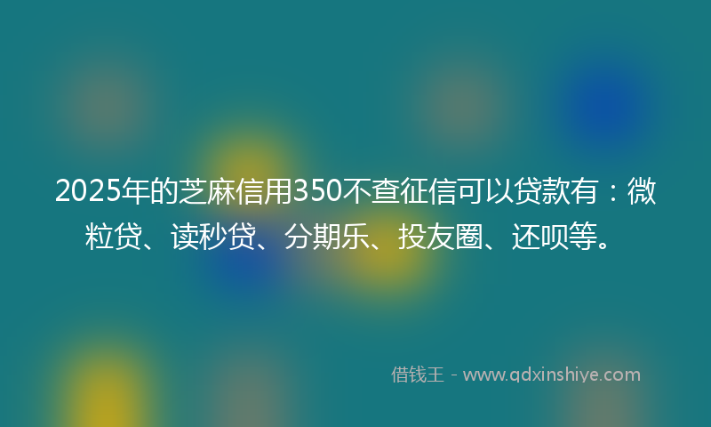 2025年的芝麻信用350不查征信可以贷款有：微粒贷、读秒贷、分期乐、投友圈、还呗等。