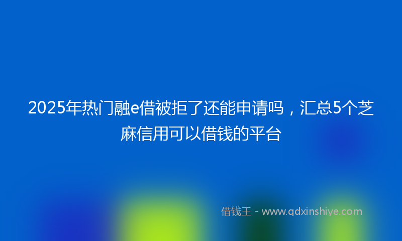 2025年热门融e借被拒了还能申请吗，汇总5个芝麻信用可以借钱的平台