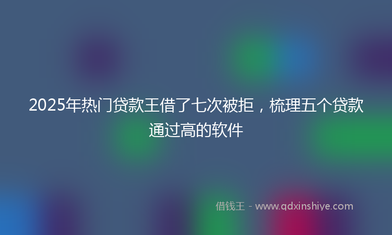 2025年热门贷款王借了七次被拒，梳理五个贷款通过高的软件