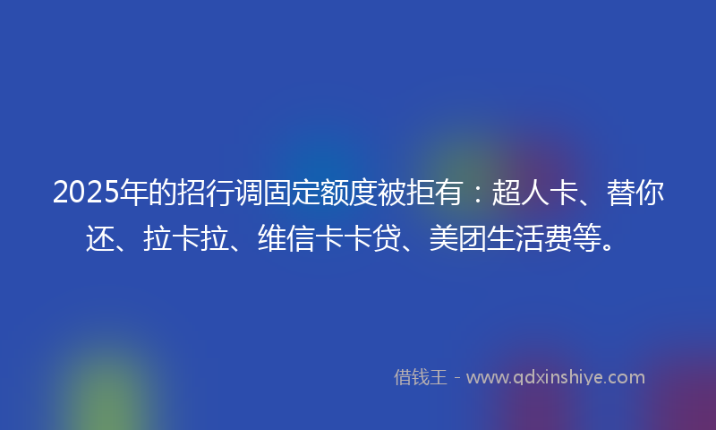 2025年的招行调固定额度被拒有：超人卡、替你还、拉卡拉、维信卡卡贷、美团生活费等。