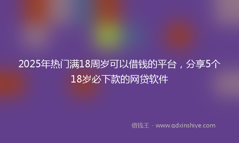 2025年热门满18周岁可以借钱的平台，分享5个18岁必下款的网贷软件