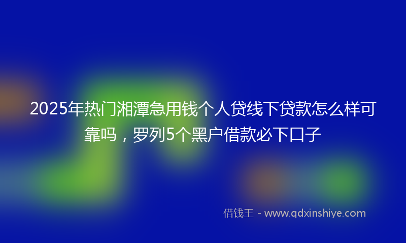 2025年热门湘潭急用钱个人贷线下贷款怎么样可靠吗，罗列5个黑户借款必下口子