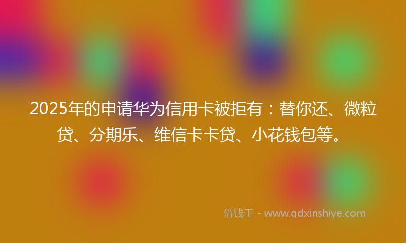 2025年的申请华为信用卡被拒有：替你还、微粒贷、分期乐、维信卡卡贷、小花钱包等。