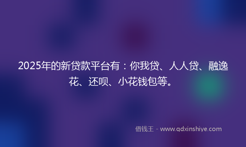 2025年的新贷款平台有：你我贷、人人贷、融逸花、还呗、小花钱包等。