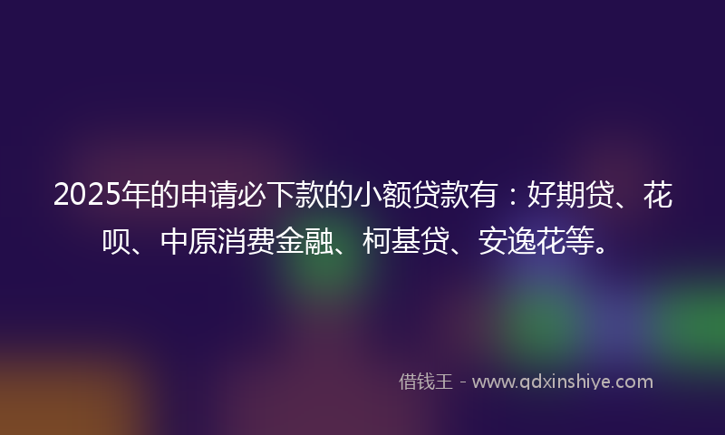 2025年的申请必下款的小额贷款有：好期贷、花呗、中原消费金融、柯基贷、安逸花等。