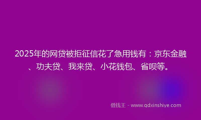 2025年的网贷被拒征信花了急用钱有：京东金融、功夫贷、我来贷、小花钱包、省呗等。