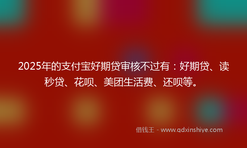 2025年的支付宝好期贷审核不过有：好期贷、读秒贷、花呗、美团生活费、还呗等。