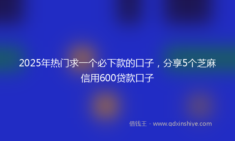 2025年热门求一个必下款的口子，分享5个芝麻信用600贷款口子