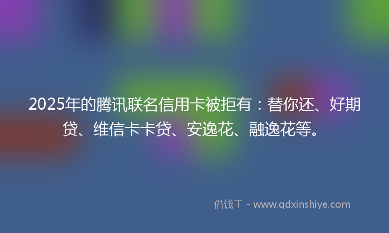 2025年的腾讯联名信用卡被拒有:替你还、好期贷、维信卡卡贷、安逸花、融逸花等。
