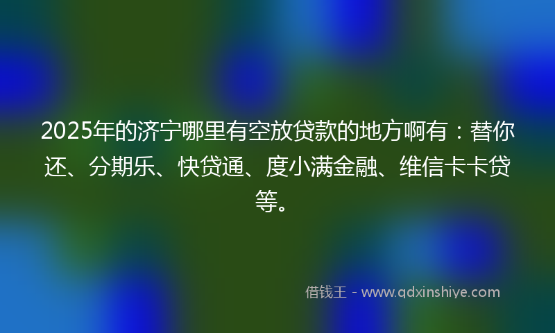 2025年的济宁哪里有空放贷款的地方啊有：替你还、分期乐、快贷通、度小满金融、维信卡卡贷等。
