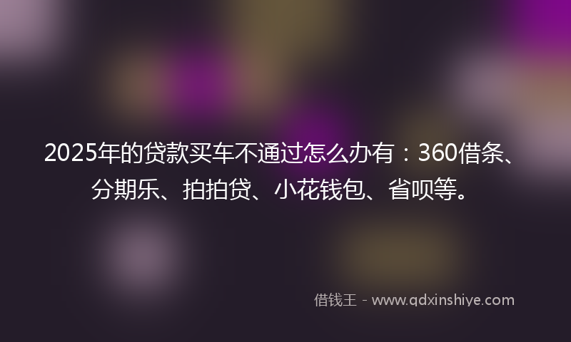 2025年的贷款买车不通过怎么办有：360借条、分期乐、拍拍贷、小花钱包、省呗等。