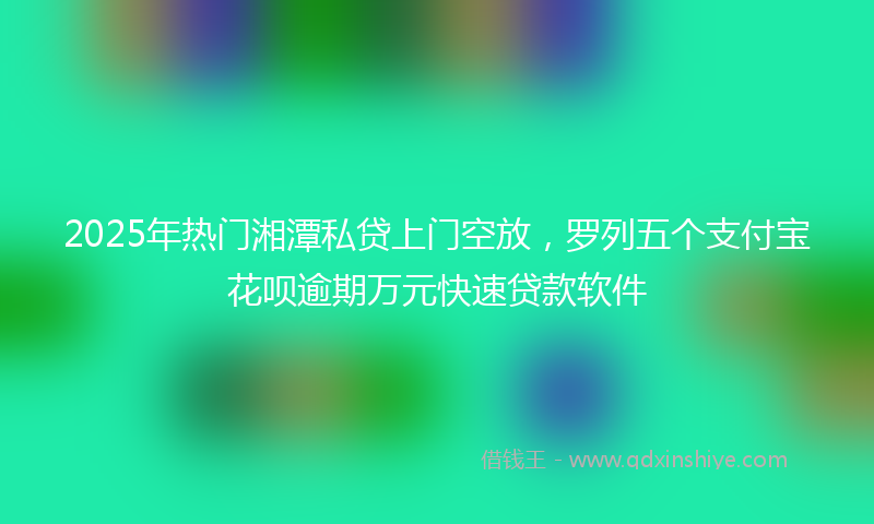2025年热门湘潭私贷上门空放，罗列五个支付宝花呗逾期万元快速贷款软件