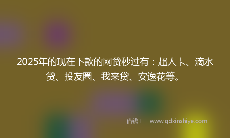2025年的现在下款的网贷秒过有：超人卡、滴水贷、投友圈、我来贷、安逸花等。