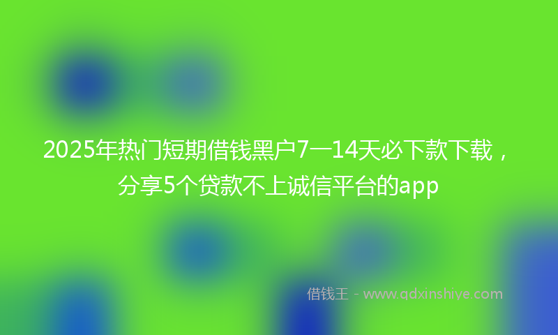 2025年热门短期借钱黑户7一14天必下款下载，分享5个贷款不上诚信平台的app