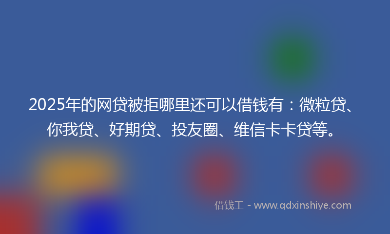 2025年的网贷被拒哪里还可以借钱有：微粒贷、你我贷、好期贷、投友圈、维信卡卡贷等。