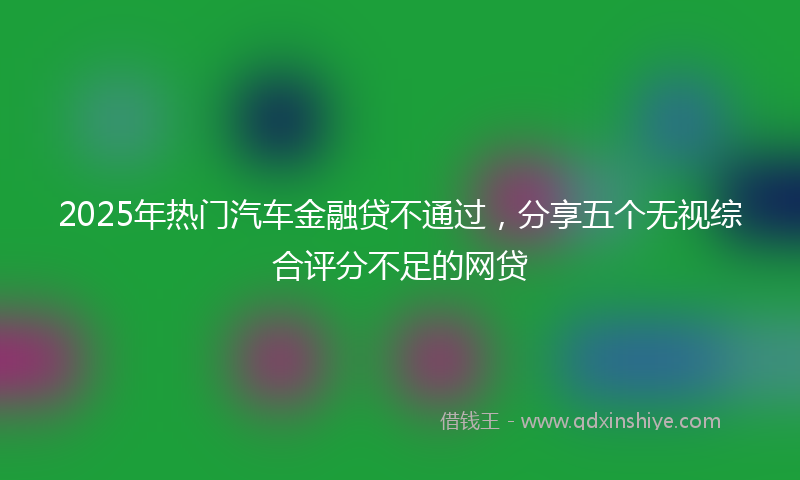 2025年热门汽车金融贷不通过，分享五个无视综合评分不足的网贷