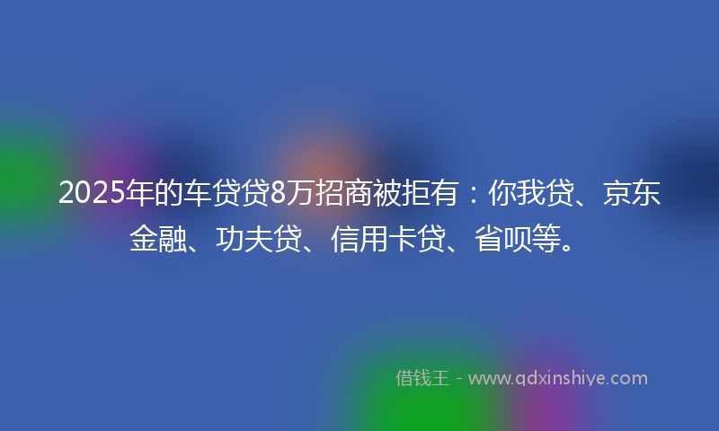 2025年的车贷贷8万招商被拒有：你我贷、京东金融、功夫贷、信用卡贷、省呗等。