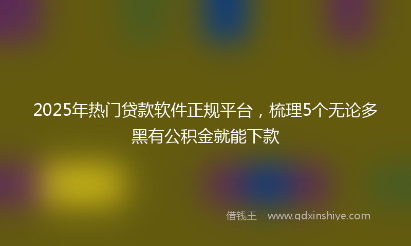 2025年热门贷款软件正规平台，梳理5个无论多黑有公积金就能下款