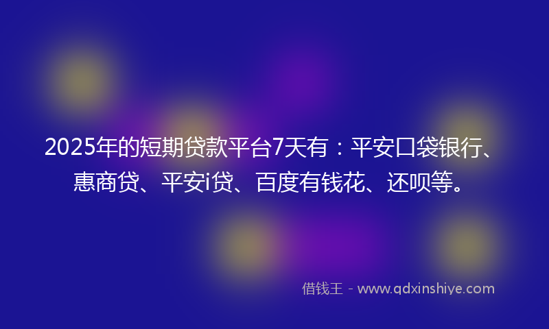 2025年的短期贷款平台7天有：平安口袋银行、惠商贷、平安i贷、百度有钱花、还呗等。