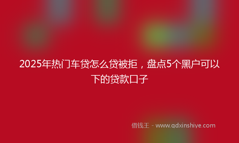 2025年热门车贷怎么贷被拒，盘点5个黑户可以下的贷款口子