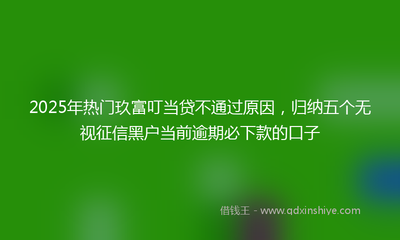 2025年热门玖富叮当贷不通过原因，归纳五个无视征信黑户当前逾期必下款的口子