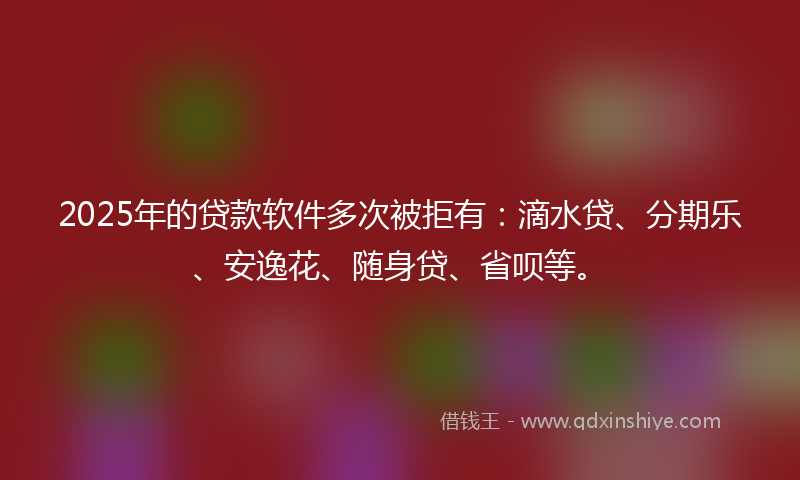 2025年的贷款软件多次被拒有：滴水贷、分期乐、安逸花、随身贷、省呗等。