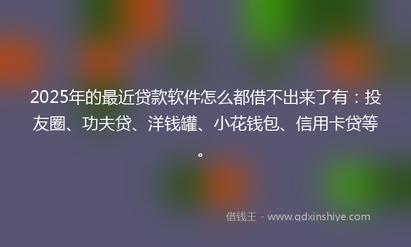 2025年的最近贷款软件怎么都借不出来了有：投友圈、功夫贷、洋钱罐、小花钱包、信用卡贷等。