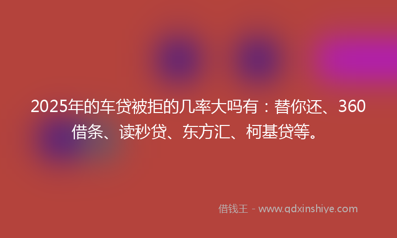 2025年的车贷被拒的几率大吗有：替你还、360借条、读秒贷、东方汇、柯基贷等。