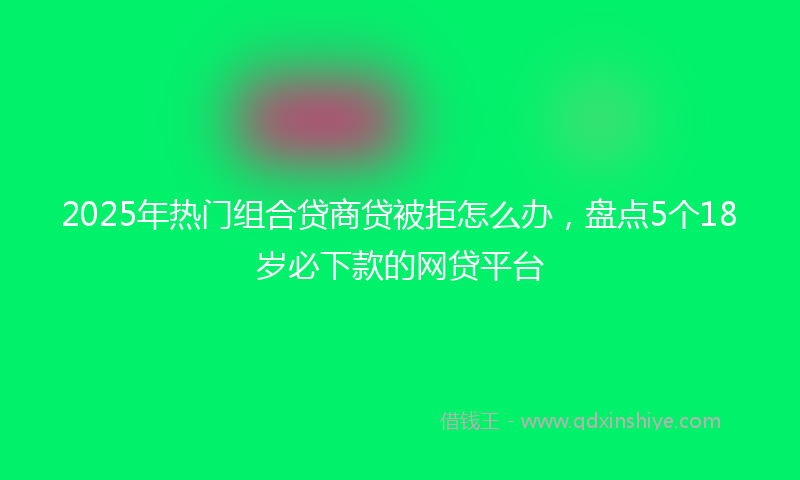 2025年热门组合贷商贷被拒怎么办，盘点5个18岁必下款的网贷平台