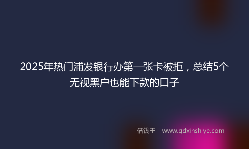 2025年热门浦发银行办第一张卡被拒，总结5个无视黑户也能下款的口子