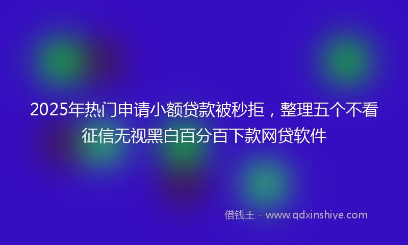 2025年热门申请小额贷款被秒拒，整理五个不看征信无视黑白百分百下款网贷软件