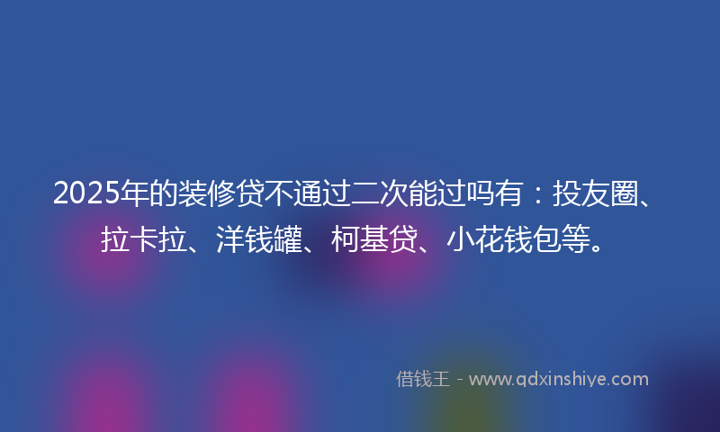 2025年的装修贷不通过二次能过吗有：投友圈、拉卡拉、洋钱罐、柯基贷、小花钱包等。
