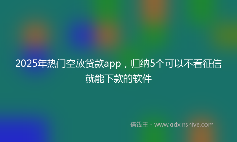 2025年热门空放贷款app，归纳5个可以不看征信就能下款的软件