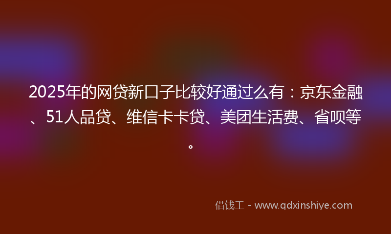 2025年的网贷新口子比较好通过么有：京东金融、51人品贷、维信卡卡贷、美团生活费、省呗等。
