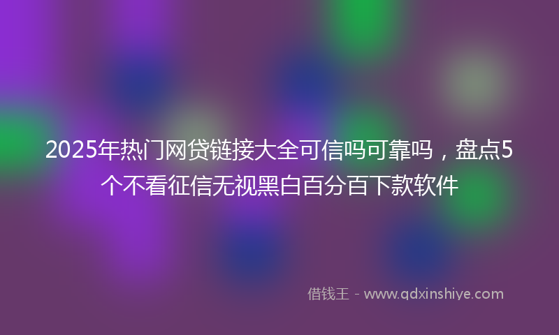 2025年热门网贷链接大全可信吗可靠吗，盘点5个不看征信无视黑白百分百下款软件