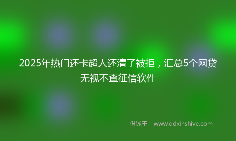 2025年热门还卡超人还清了被拒，汇总5个网贷无视不查征信软件