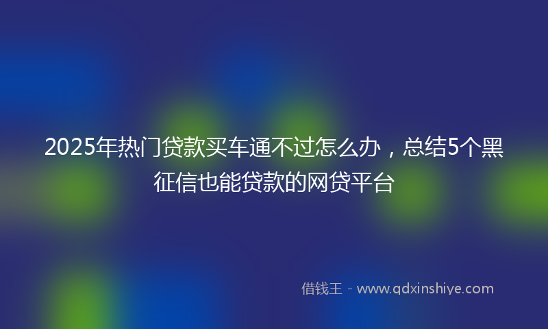 2025年热门贷款买车通不过怎么办，总结5个黑征信也能贷款的网贷平台
