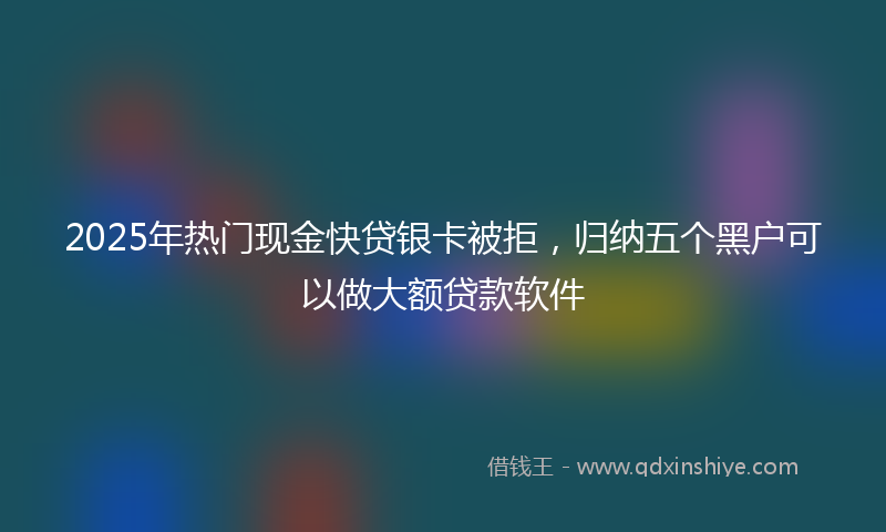 2025年热门现金快贷银卡被拒，归纳五个黑户可以做大额贷款软件