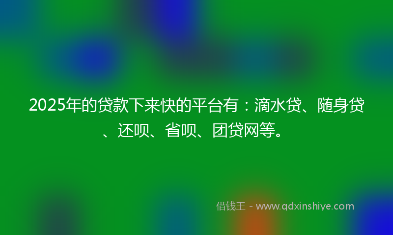 2025年的贷款下来快的平台有：滴水贷、随身贷、还呗、省呗、团贷网等。