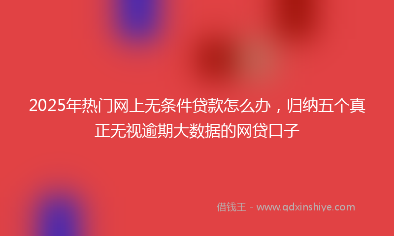 2025年热门网上无条件贷款怎么办，归纳五个真正无视逾期大数据的网贷口子