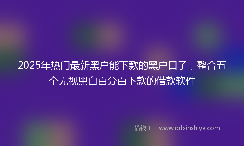 2025年热门最新黑户能下款的黑户口子，整合五个无视黑白百分百下款的借款软件