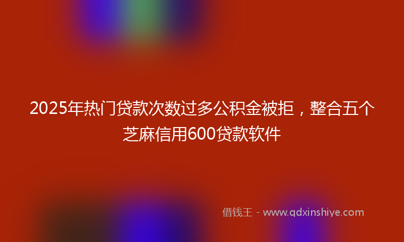 2025年热门贷款次数过多公积金被拒，整合五个芝麻信用600贷款软件