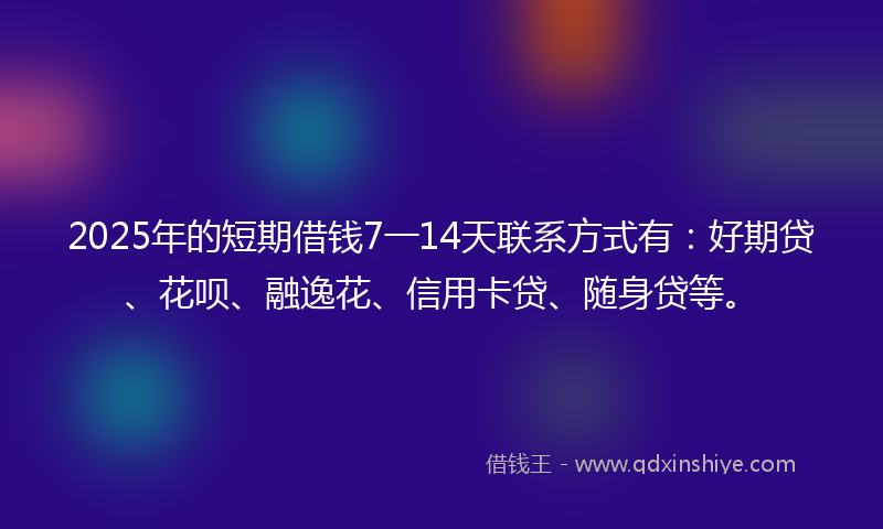 2025年的短期借钱7一14天联系方式有：好期贷、花呗、融逸花、信用卡贷、随身贷等。