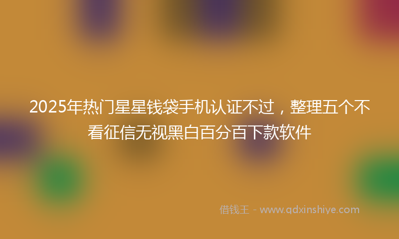 2025年热门星星钱袋手机认证不过，整理五个不看征信无视黑白百分百下款软件